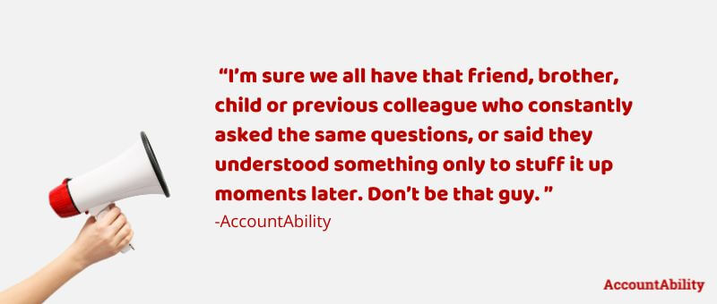 Quote: I’m sure we all have that friend, brother, child or previous colleague who constantly asked the same questions, or said they understood something only to stuff it up moments later. Don’t be that guy. ” -Unknown